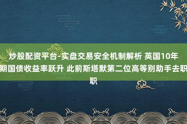 炒股配资平台-实盘交易安全机制解析 英国10年期国债收益率跃升 此前斯塔默第二位高等别助手去职