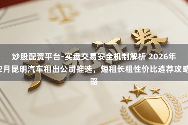 炒股配资平台-实盘交易安全机制解析 2026年2月昆明汽车租出公司推选，短租长租性价比遴荐攻略