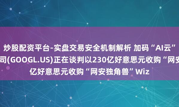炒股配资平台-实盘交易安全机制解析 加码“AI云”！传谷歌母公司(GOOGL.US)正在谈判以230亿好意思元收购“网安独角兽”Wiz