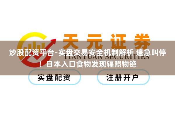 炒股配资平台-实盘交易安全机制解析 遑急叫停！日本入口食物发现辐照物铯
