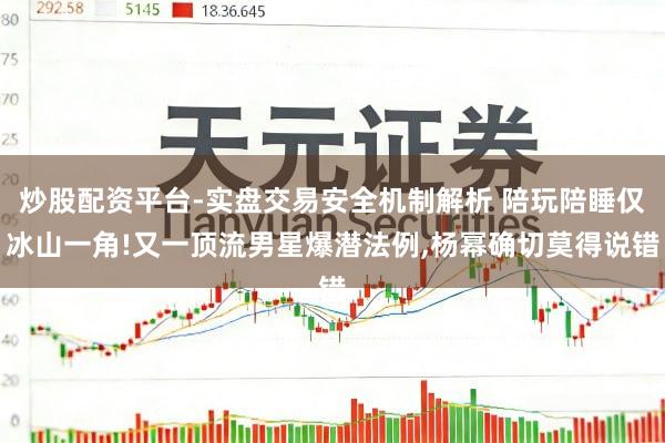 炒股配资平台-实盘交易安全机制解析 陪玩陪睡仅冰山一角!又一顶流男星爆潜法例,杨幂确切莫得说错