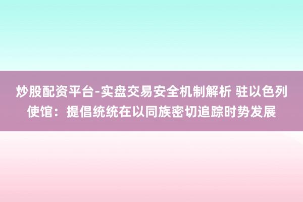 炒股配资平台-实盘交易安全机制解析 驻以色列使馆：提倡统统在以同族密切追踪时势发展