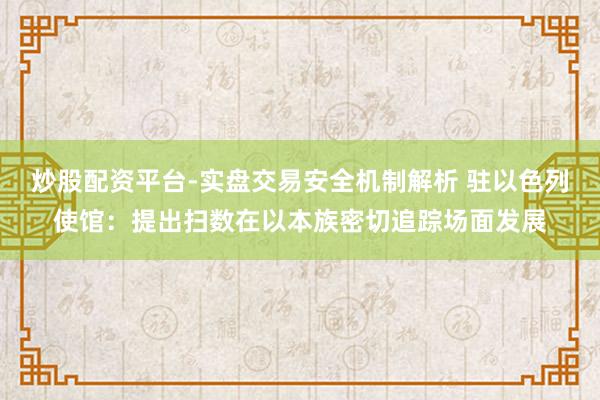 炒股配资平台-实盘交易安全机制解析 驻以色列使馆：提出扫数在以本族密切追踪场面发展