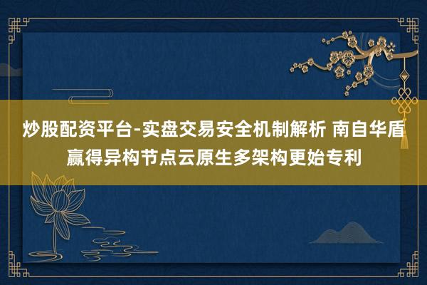 炒股配资平台-实盘交易安全机制解析 南自华盾赢得异构节点云原生多架构更始专利