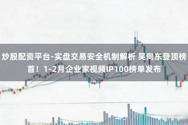 炒股配资平台-实盘交易安全机制解析 吴向东登顶榜首！1-2月企业家视频IP100榜单发布