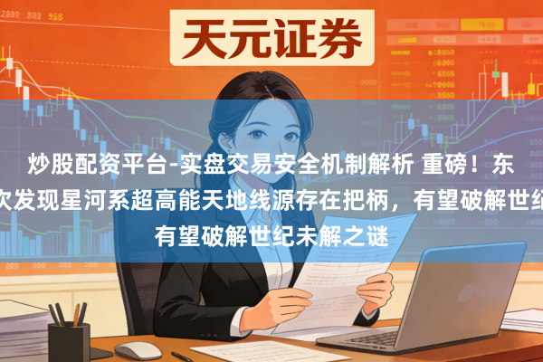 炒股配资平台-实盘交易安全机制解析 重磅！东谈主类初次发现星河系超高能天地线源存在把柄，有望破解世纪未解之谜