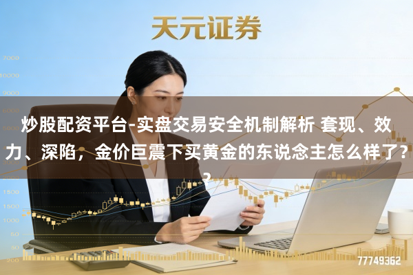 炒股配资平台-实盘交易安全机制解析 套现、效力、深陷，金价巨震下买黄金的东说念主怎么样了？