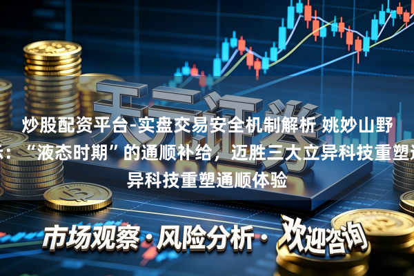 炒股配资平台-实盘交易安全机制解析 姚妙山野驰驱启示：“液态时期”的通顺补给，迈胜三大立异科技重塑通顺体验