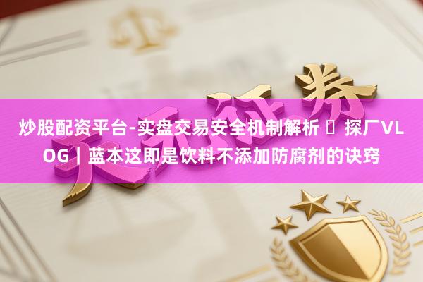 炒股配资平台-实盘交易安全机制解析 ​探厂VLOG｜蓝本这即是饮料不添加防腐剂的诀窍